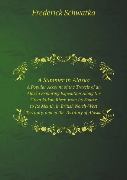 Обложка книги A Summer in Alaska. A Popular Account of the Travels of an Alaska Exploring Expedition Along the Great Yukon River, from Its Source to Its Mouth, in British North-West Territory, and in the Territory of Alaska, Frederick Schwatka