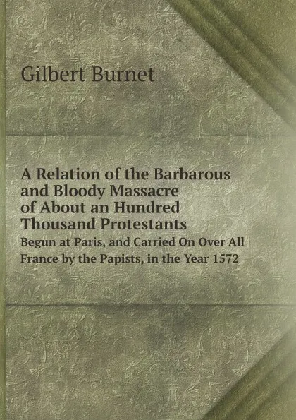 Обложка книги A Relation of the Barbarous and Bloody Massacre of About an Hundred Thousand Protestants. Begun at Paris, and Carried On Over All France by the Papists, in the Year 1572, Burnet Gilbert