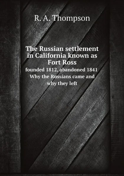 Обложка книги The Russian settlement in California known as Fort Ross, founded 1812, abandoned 1841. Why the Russians came and why they left, R. A. Thompson