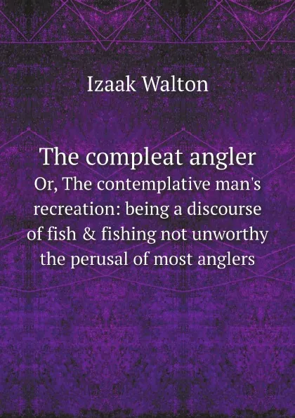 Обложка книги The compleat angler. Or, The contemplative man.s recreation: being a discourse of fish . fishing not unworthy the perusal of most anglers, Walton Izaak