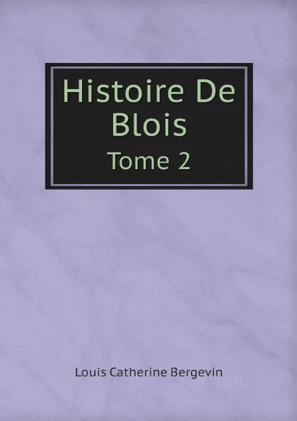 Обложка книги Histoire De Blois. Tome 2, Louis Catherine Bergevin