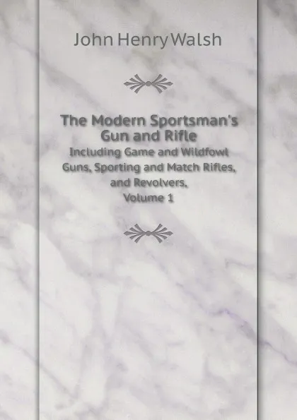 Обложка книги The Modern Sportsman.s Gun and Rifle. Including Game and Wildfowl Guns, Sporting and Match Rifles, and Revolvers, Volume 1, J.H. Walsh