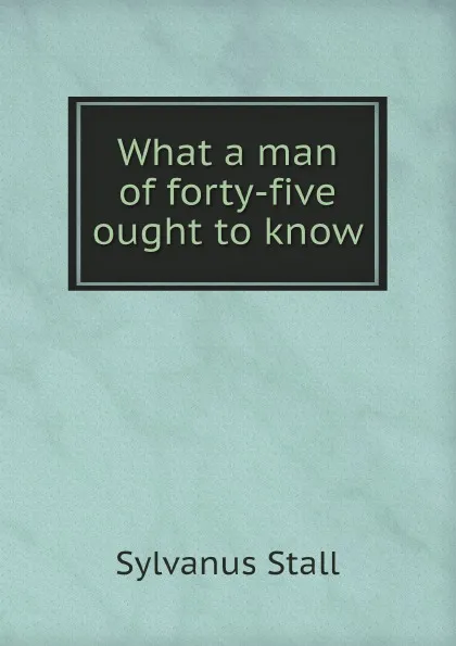 Обложка книги What a man of forty-five ought to know, Sylvanus Stall