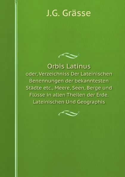 Обложка книги Orbis Latinus. oder, Verzeichniss Der Lateinischen Benennungen der bekanntesten Stadte etc., Meere, Seen, Berge und Flusse in allen Theilen der Erde. Lateinischen Und Geographis, J.G. Grässe