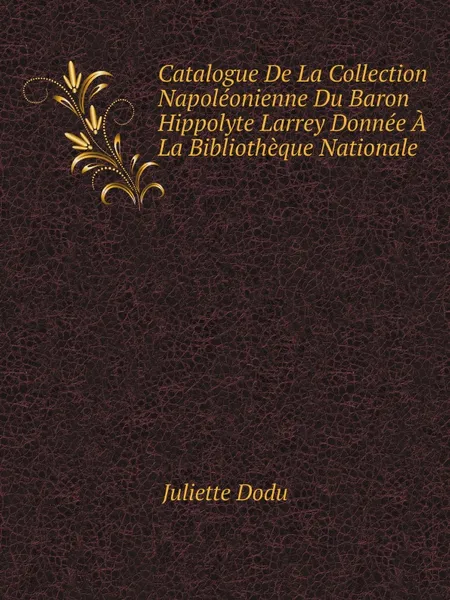 Обложка книги Catalogue De La Collection Napoleonienne Du Baron Hippolyte Larrey Donnee A La Bibliotheque Nationale, Juliette Dodu