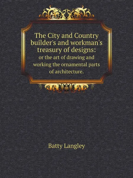 Обложка книги The City and Country builder.s and workman.s treasury of designs:. or the art of drawing and working the ornamental parts of architecture., Batty Langley