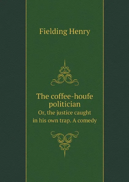 Обложка книги The coffee-houfe politician. Or, the justice caught in his own trap. A comedy, Fielding Henry