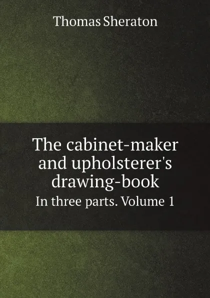 Обложка книги The cabinet-maker and upholsterer.s drawing-book. In three parts. Volume 1, Thomas Sheraton