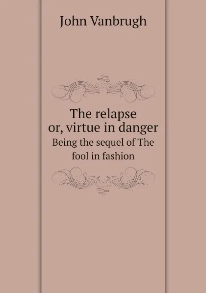 Обложка книги The relapse or, virtue in danger. Being the sequel of The fool in fashion, John Vanbrugh