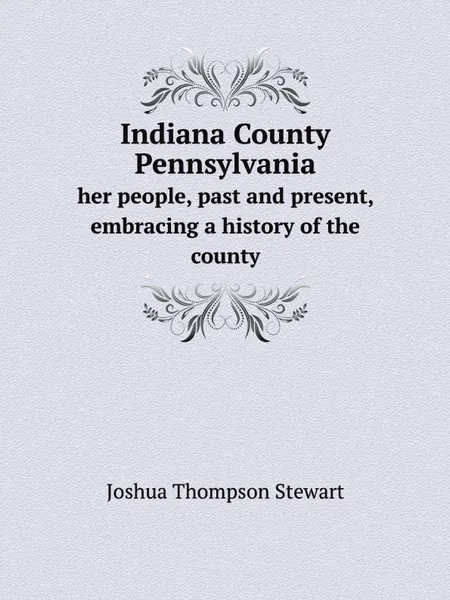 Обложка книги Indiana County Pennsylvania. her people, past and present, embracing a history of the county, J.T. Stewart