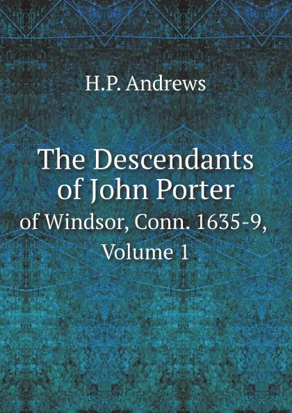 Обложка книги The Descendants of John Porter. of Windsor, Conn. 1635-9, Volume 1, H.P. Andrews