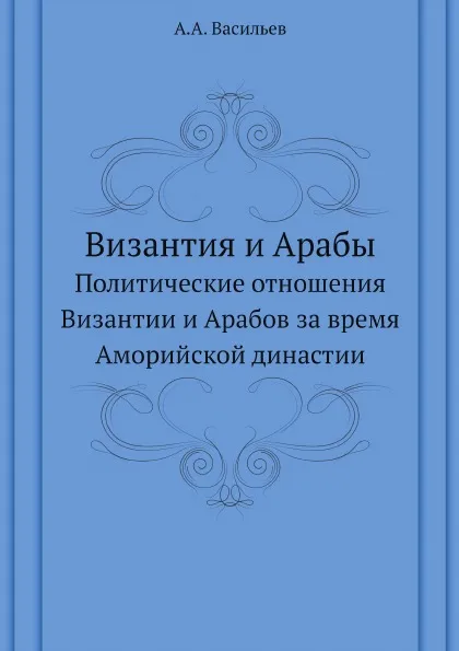 Обложка книги Византия и Арабы. Политические отношения Византии и Арабов за время Аморийской династии, А.А. Васильев