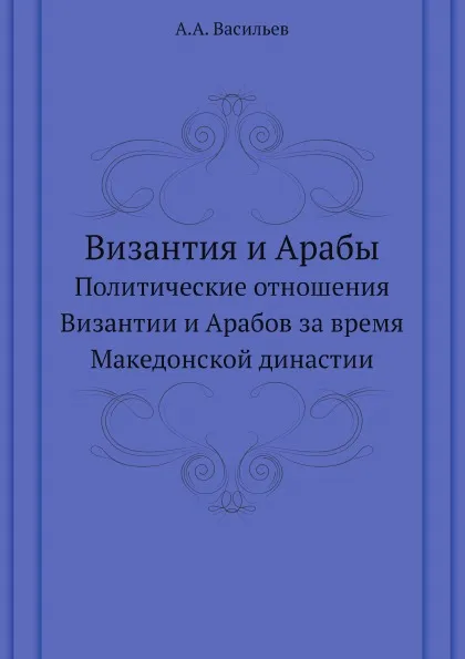 Обложка книги Византия и Арабы. Политические отношения Византии и Арабов за время Македонской династии, А.А. Васильев