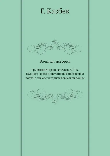 Обложка книги Военная история. Грузинского гренадерского Е. И. В. Великого князя Константина Николаевича полка, в связи с историей Кавказкой войны, Г. Казбек