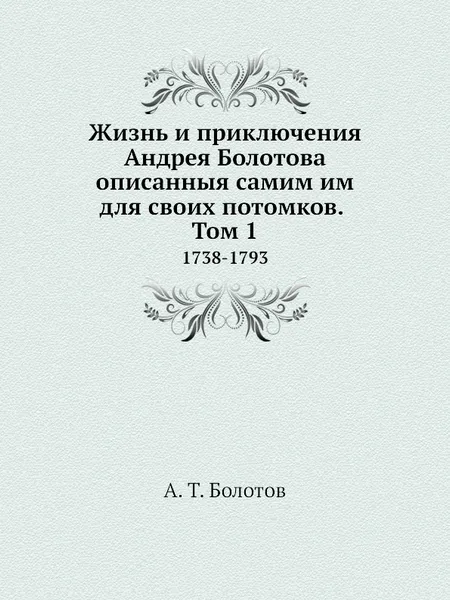 Обложка книги Жизнь и приключения Андрея Болотова описанныя самим им для своих потомков. Том 1. 1738-1793, А. Т. Болотов