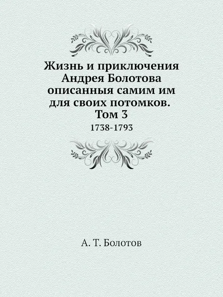 Обложка книги Жизнь и приключения Андрея Болотова описанныя самим им для своих потомков. Том 3. 1738-1793, А. Т. Болотов