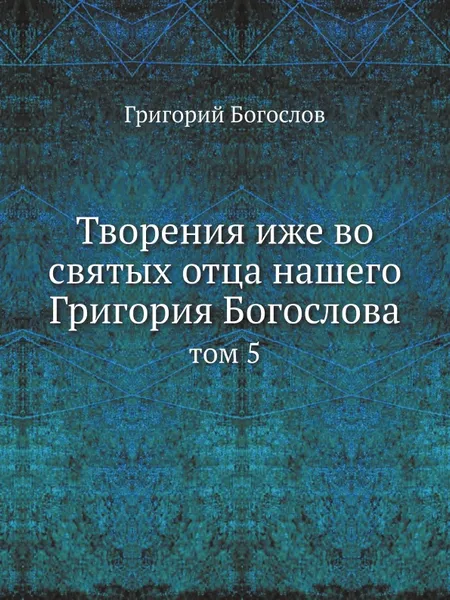 Обложка книги Творения иже во святых отца нашего Григория Богослова. том 5, Григорий Богослов