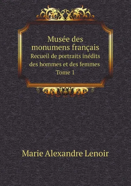 Обложка книги Musee des monumens francais. Recueil de portraits inedits des hommes et des femmes. Tome 1, Marie Alexandre Lenoir