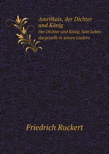 Обложка книги Amrilkais, der Dichter und Konig. Der Dichter und Konig. Sein Leben dargestellt in seinen Liedern, Friedrich Ruckert