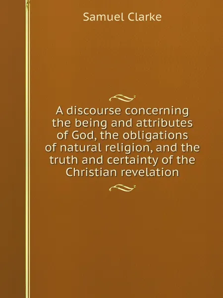 Обложка книги A discourse concerning the being and attributes of God, the obligations of natural religion, and the truth and certainty of the Christian revelation, Samuel Clarke