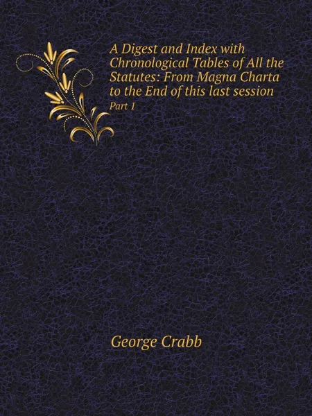 Обложка книги A Digest and Index with Chronological Tables of All the Statutes: From Magna Charta to the End of this last session. Part 1, Crabb George