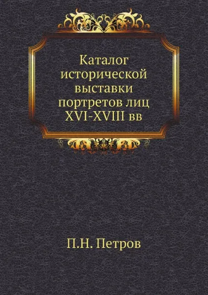 Обложка книги Каталог исторической выставки портретов лиц XVI-XVIII вв, П. Н. Петров