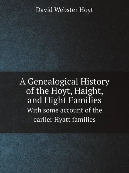 Обложка книги A Genealogical History of the Hoyt, Haight, and Hight Families. With some account of the earlier Hyatt families, David Webster Hoyt