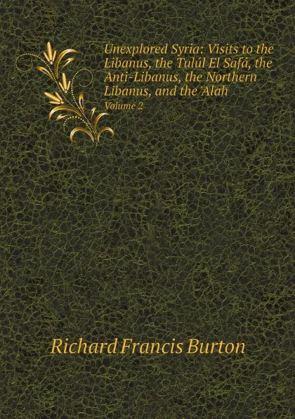 Обложка книги Unexplored Syria: Visits to the Libanus, the Tulul El Safa, the Anti-Libanus, the Northern Libanus, and the .Alah. Volume 2, Richard Francis Burton