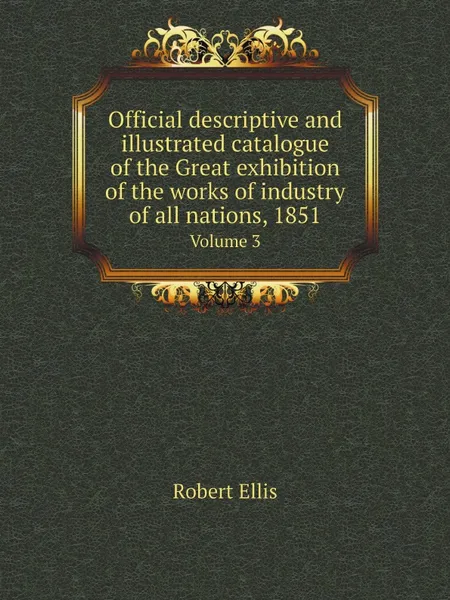 Обложка книги Official descriptive and illustrated catalogue of the Great exhibition of the works of industry of all nations, 1851. Volume 3, Robert Ellis