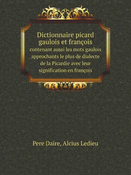 Обложка книги Dictionnaire picard gaulois et francois. contenant aussi les mots gaulois approchants le plus de dialecte de la Picardie avec leur signification en francois, Pere Daire, Alcius Ledieu