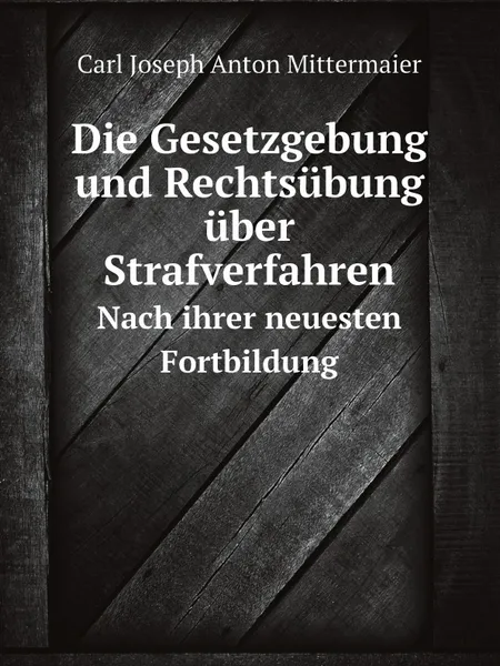 Обложка книги Die Gesetzgebung und Rechtsubung uber Strafverfahren. Nach ihrer neuesten Fortbildung, Carl Joseph Anton Mittermaier