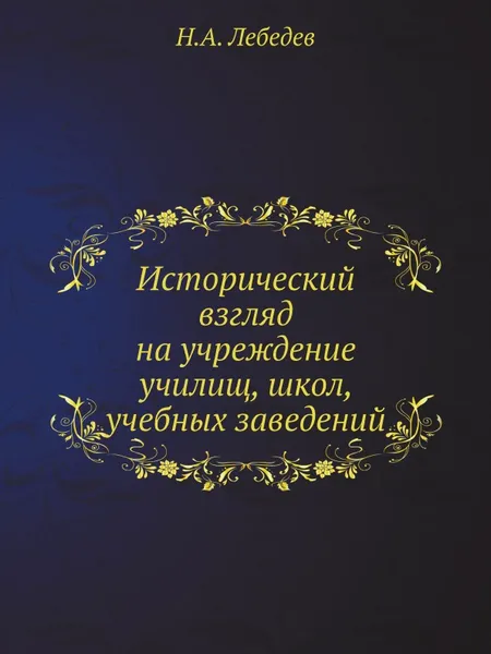 Обложка книги Исторический взгляд на учреждение училищ, школ, учебных заведений, Н.А. Лебедев