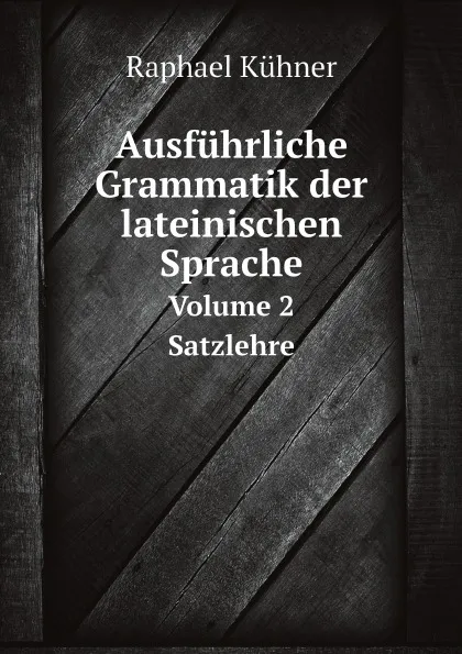 Обложка книги Ausfuhrliche Grammatik der lateinischen Sprache. Volume 2 Satzlehre, Raphael Kühner