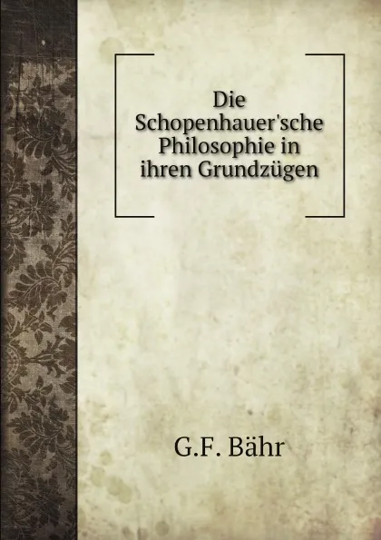 Обложка книги Die Schopenhauer.sche Philosophie in ihren Grundzugen, G.F. Bähr