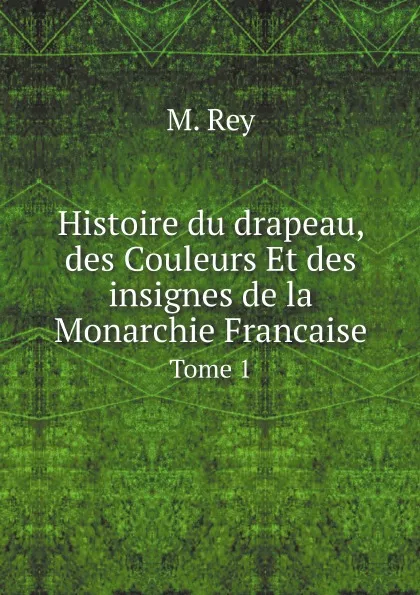 Обложка книги Histoire du drapeau, des Couleurs Et des insignes de la Monarchie Francaise. Tome 1, M. Rey