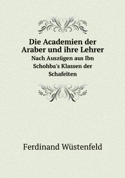 Обложка книги Die Academien der Araber und ihre Lehrer. Nach Auszugen aus Ibn Schohba.s Klassen der Schafeiten, Ferdinand Wüstenfeld