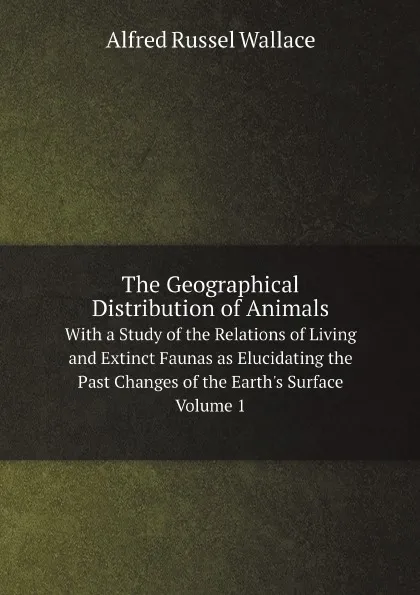 Обложка книги The Geographical Distribution of Animals. With a Study of the Relations of Living and Extinct Faunas as Elucidating the Past Changes of the Earth.s Surface. Volume 1, Alfred Russel Wallace