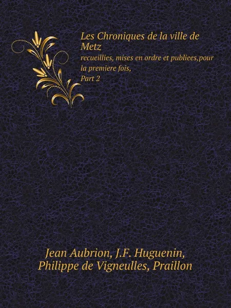 Обложка книги Les Chroniques de la ville de Metz. recueillies, mises en ordre et publiees,pour la premiere fois, Part 2, Jean Aubrion, J.F. Huguenin, Philippe de Vigneulles, Praillon