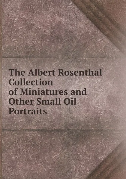 Обложка книги The Albert Rosenthal Collection of Miniatures and Other Small Oil Portraits, Albert Rosenthal