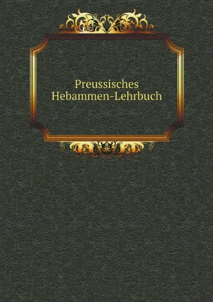 Обложка книги Preussisches Hebammen-Lehrbuch, Prussia Ministerium der Geistlichen ,  Unterrichts- und Medizinal -Angelegenheiten