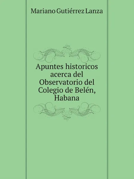 Обложка книги Apuntes historicos acerca del Observatorio del Colegio de Belen, Habana, Mariano Gutiérrez Lanza