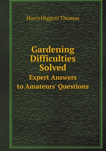 Обложка книги Gardening Difficulties Solved. Expert Answers to Amateurs. Questions, Harry Higgott Thomas