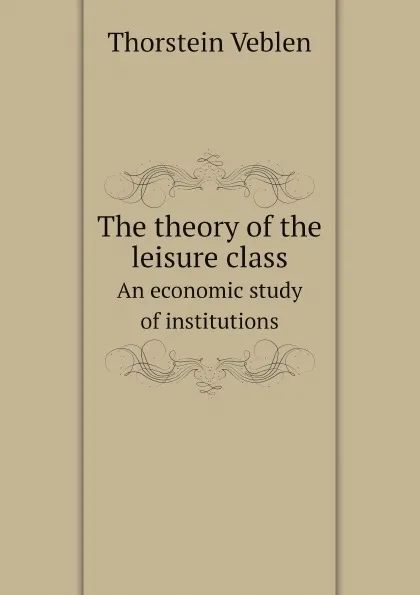 Обложка книги The theory of the leisure class. An economic study of institutions, Thorstein Veblen