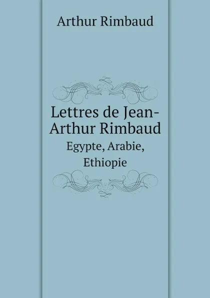 Обложка книги Lettres de Jean-Arthur Rimbaud. Egypte, Arabie, Ethiopie, Arthur Rimbaud