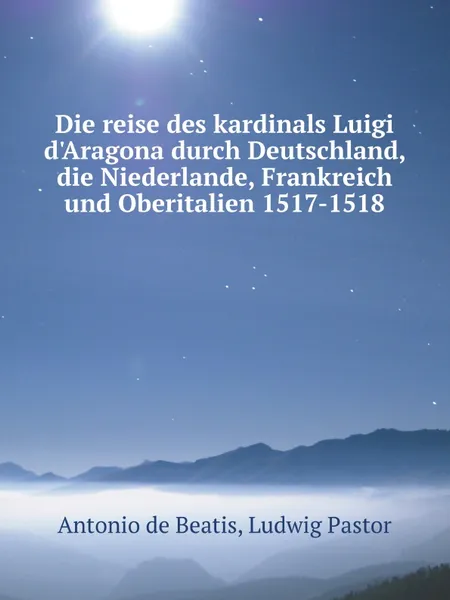 Обложка книги Die reise des kardinals Luigi d.Aragona durch Deutschland, die Niederlande, Frankreich und Oberitalien 1517-1518, Antonio de Beatis, Ludwig Pastor