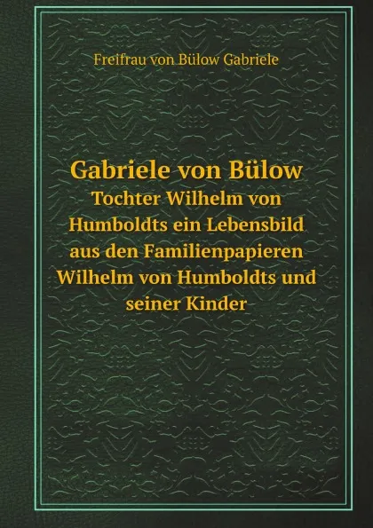 Обложка книги Gabriele von Bulow. Tochter Wilhelm von Humboldts ein Lebensbild aus den Familienpapieren Wilhelm von Humboldts und seiner Kinder, Freifrau von Bülow Gabriele