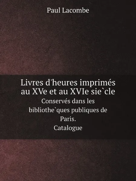 Обложка книги Livres d.heures imprimes au XVe et au XVIe siecle. Conserves dans les bibliotheques publiques de Paris. Catalogue, Paul Lacombe