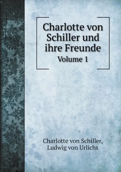 Обложка книги Charlotte von Schiller und ihre Freunde. Volume 1, Charlotte von Schiller, Ludwig von Urlichs