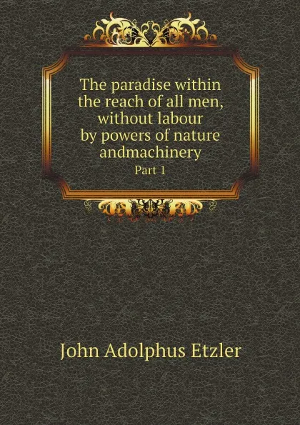 Обложка книги The paradise within the reach of all men, without labour by powers of nature andmachinery. Part 1, John Adolphus Etzler