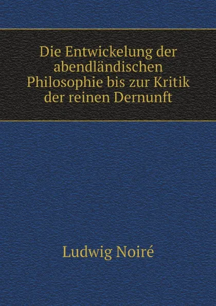 Обложка книги Die Entwickelung der abendlandischen Philosophie bis zur Kritik der reinen Dernunft, Ludwig Noiré